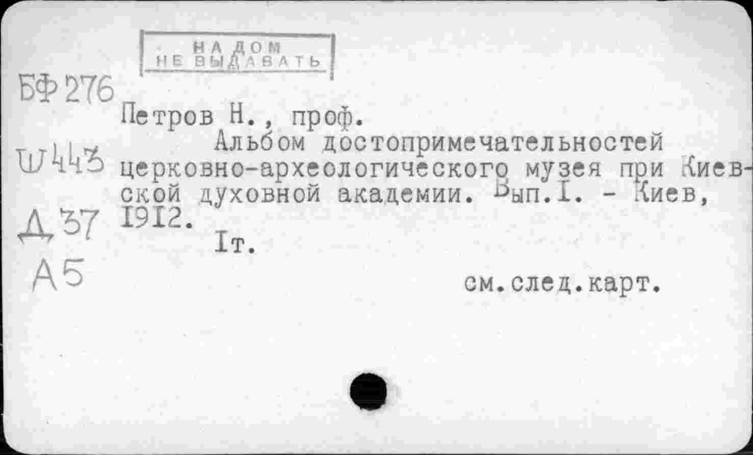 ﻿НАЛОМ
НЕВЫ ДА В A T Ь I
БФ276П ~ „
Петров Н., проф.
>	Альбом достопримечательностей
ШЧЧ5 церковно-археологического музея при Киев
ской духовной академии. Ьып.1. - Киев,
Д*7 КІ2. 1т_
см.след.карт.